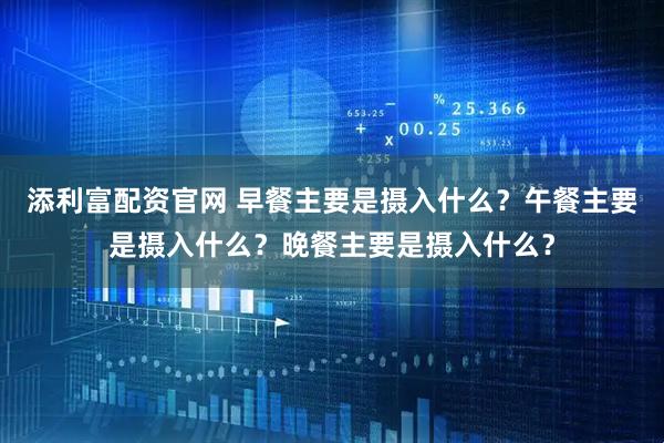 添利富配资官网 早餐主要是摄入什么？午餐主要是摄入什么？晚餐主要是摄入什么？