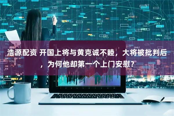 浩源配资 开国上将与黄克诚不睦，大将被批判后，为何他却第一个上门安慰？