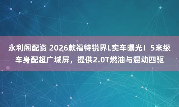 永利阁配资 2026款福特锐界L实车曝光！5米级车身配超广域屏，提供2.0T燃油与混动四驱