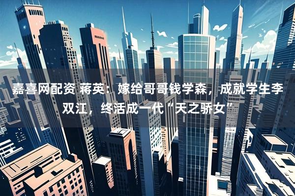 嘉喜网配资 蒋英：嫁给哥哥钱学森，成就学生李双江，终活成一代“天之骄女”