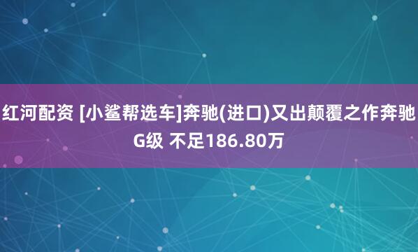 红河配资 [小鲨帮选车]奔驰(进口)又出颠覆之作奔驰G级 不足186.80万