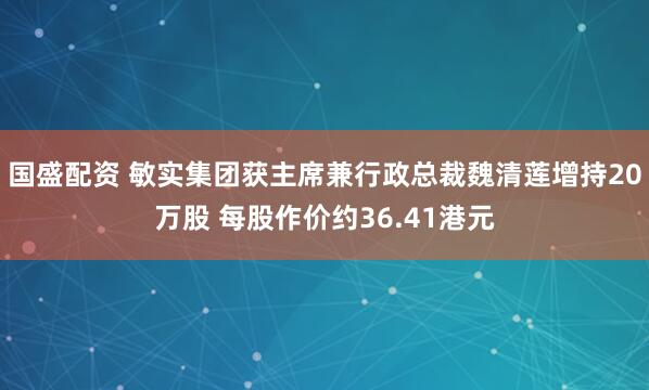 国盛配资 敏实集团获主席兼行政总裁魏清莲增持20万股 每股作价约36.41港元