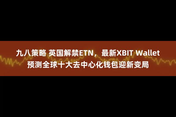 九八策略 英国解禁ETN，最新XBIT Wallet预测全球十大去中心化钱包迎新变局