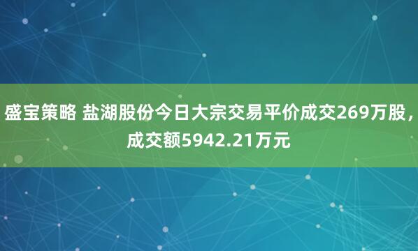 盛宝策略 盐湖股份今日大宗交易平价成交269万股，成交额5942.21万元