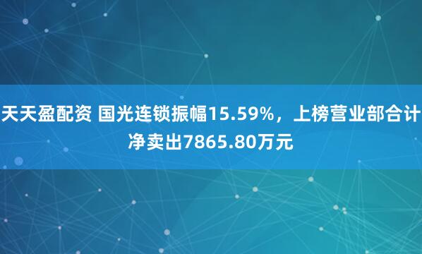 天天盈配资 国光连锁振幅15.59%，上榜营业部合计净卖出7865.80万元
