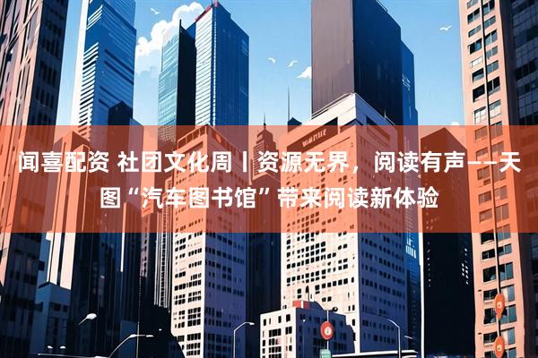闻喜配资 社团文化周丨资源无界，阅读有声——天图“汽车图书馆”带来阅读新体验
