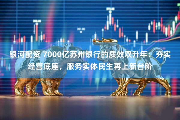 银河配资 7000亿苏州银行的质效双升年：夯实经营底座，服务实体民生再上新台阶