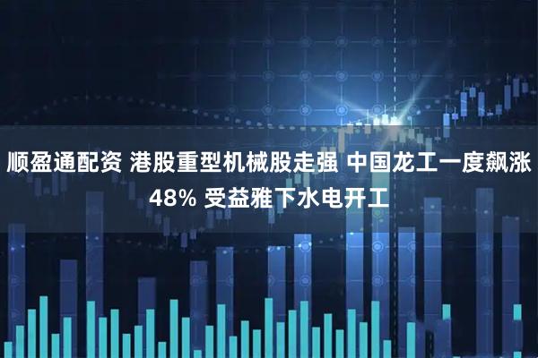 顺盈通配资 港股重型机械股走强 中国龙工一度飙涨48% 受益雅下水电开工