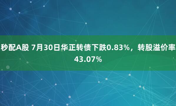 秒配A股 7月30日华正转债下跌0.83%,转股溢价率43.07%