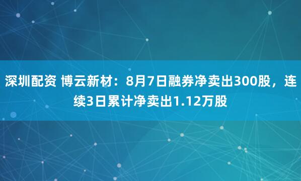 深圳配资 博云新材:8月7日融券净卖出300股,连续3日累计净卖出1.12万股